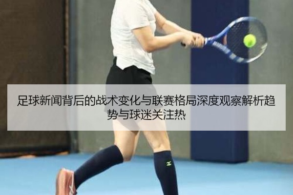 足球新闻背后的战术变化与联赛格局深度观察解析趋势与球迷关注热