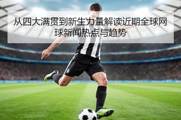 从四大满贯到新生力量解读近期全球网球新闻热点与趋势