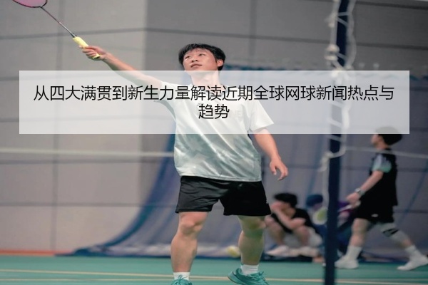 从四大满贯到新生力量解读近期全球网球新闻热点与趋势