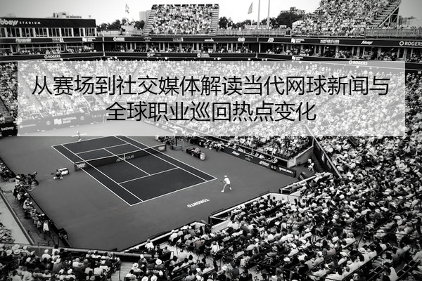 从赛场到社交媒体解读当代网球新闻与全球职业巡回热点变化