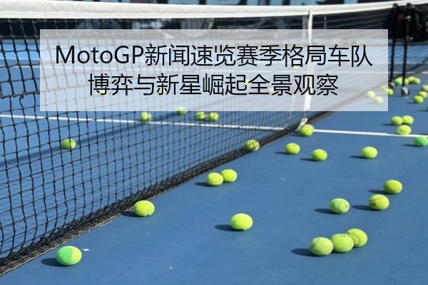 MotoGP新闻速览赛季格局车队博弈与新星崛起全景观察