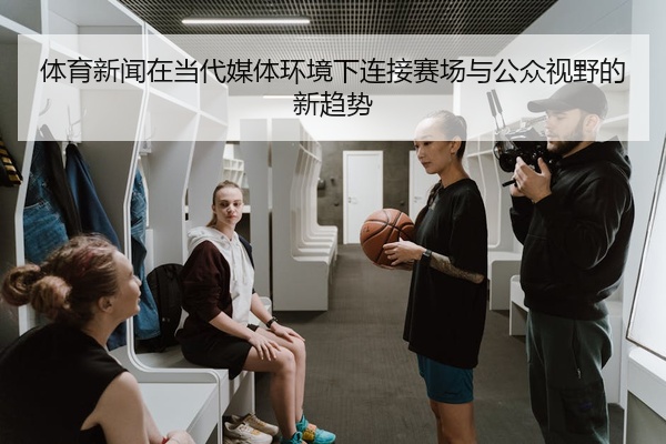 体育新闻在当代媒体环境下连接赛场与公众视野的新趋势