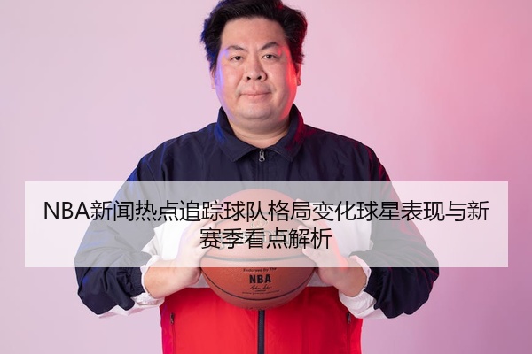 NBA新闻热点追踪球队格局变化球星表现与新赛季看点解析