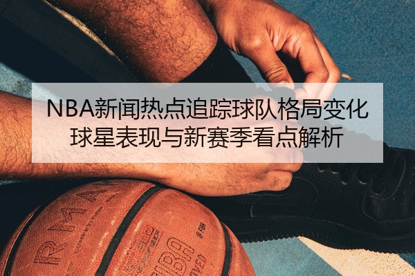 NBA新闻热点追踪球队格局变化球星表现与新赛季看点解析