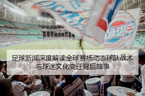 足球新闻深度解读全球赛场动态球队战术与球迷文化变迁背后故事