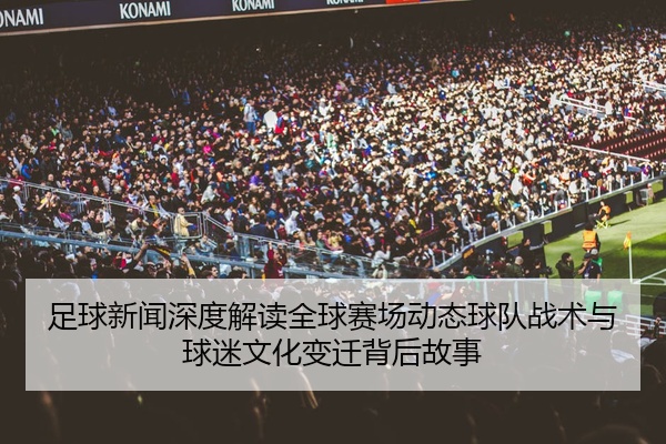 足球新闻深度解读全球赛场动态球队战术与球迷文化变迁背后故事
