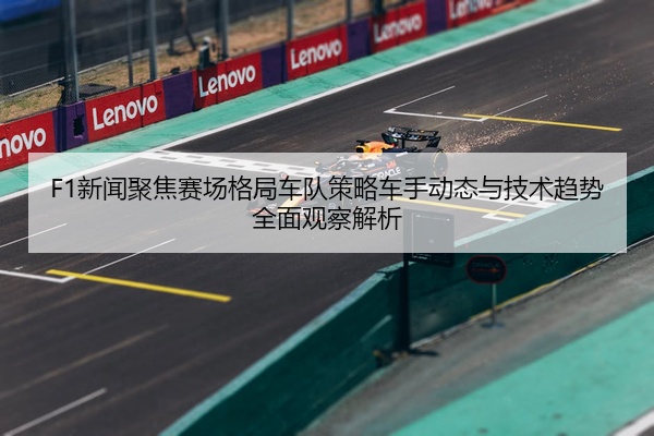 F1新闻聚焦赛场格局车队策略车手动态与技术趋势全面观察解析