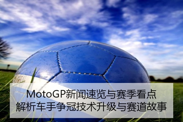 MotoGP新闻速览与赛季看点解析车手争冠技术升级与赛道故事