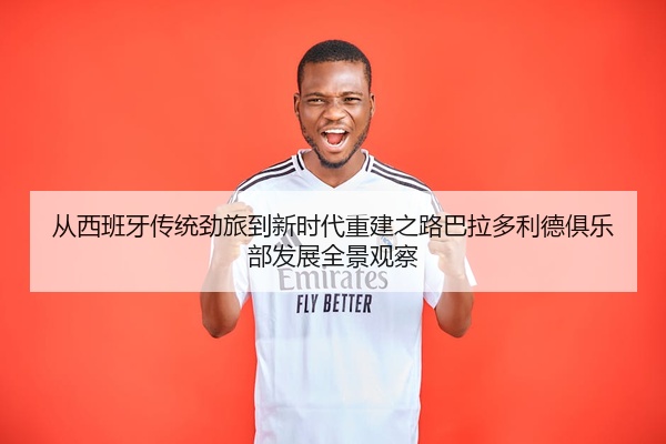 从西班牙传统劲旅到新时代重建之路巴拉多利德俱乐部发展全景观察