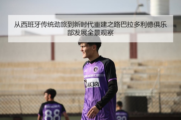 从西班牙传统劲旅到新时代重建之路巴拉多利德俱乐部发展全景观察