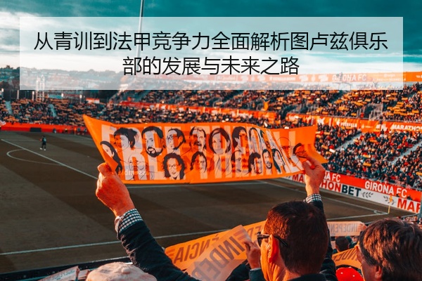 从青训到法甲竞争力全面解析图卢兹俱乐部的发展与未来之路