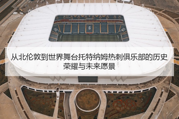 从北伦敦到世界舞台托特纳姆热刺俱乐部的历史荣耀与未来愿景