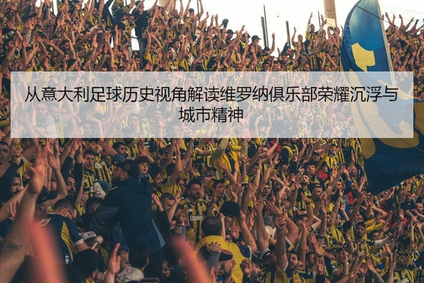 从意大利足球历史视角解读维罗纳俱乐部荣耀沉浮与城市精神