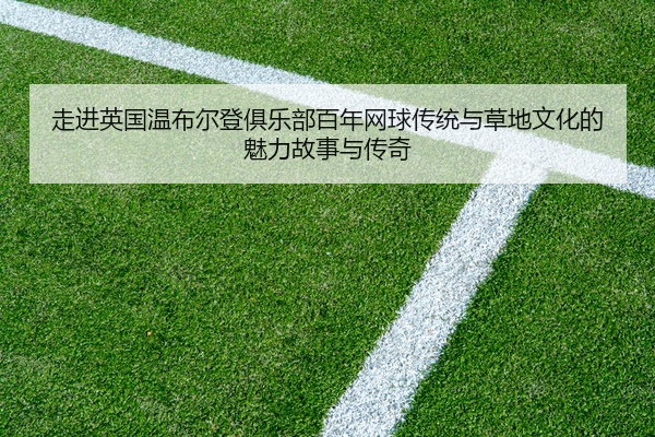走进英国温布尔登俱乐部百年网球传统与草地文化的魅力故事与传奇