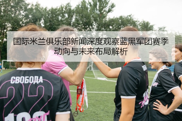 国际米兰俱乐部新闻深度观察蓝黑军团赛季动向与未来布局解析