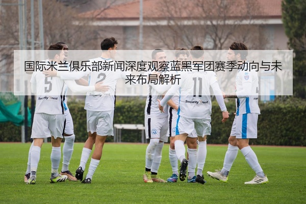 国际米兰俱乐部新闻深度观察蓝黑军团赛季动向与未来布局解析