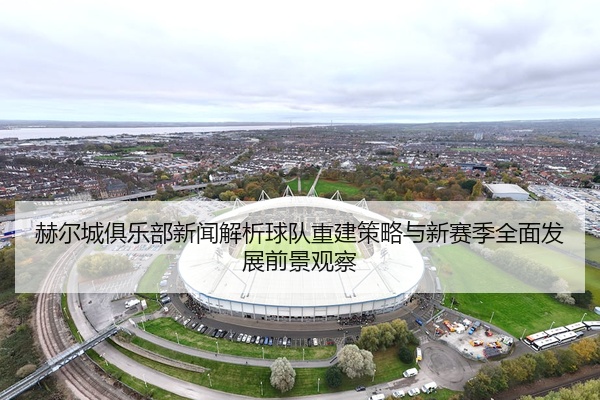 赫尔城俱乐部新闻解析球队重建策略与新赛季全面发展前景观察