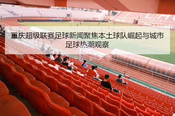 重庆超级联赛足球新闻聚焦本土球队崛起与城市足球热潮观察