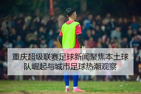 重庆超级联赛足球新闻聚焦本土球队崛起与城市足球热潮观察