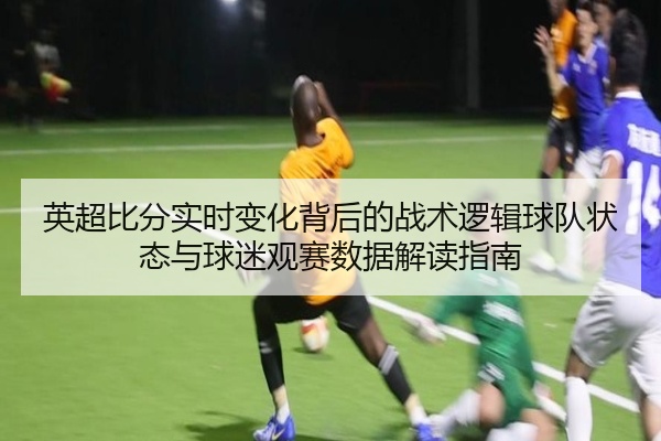 英超比分实时变化背后的战术逻辑球队状态与球迷观赛数据解读指南